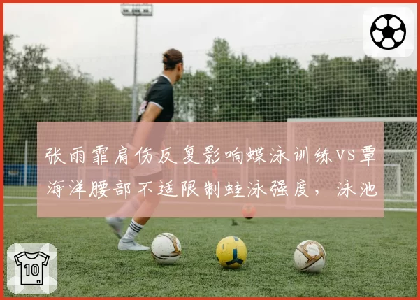 张雨霏肩伤反复影响蝶泳训练vs覃海洋腰部不适限制蛙泳强度,泳池伤病困扰中国军团