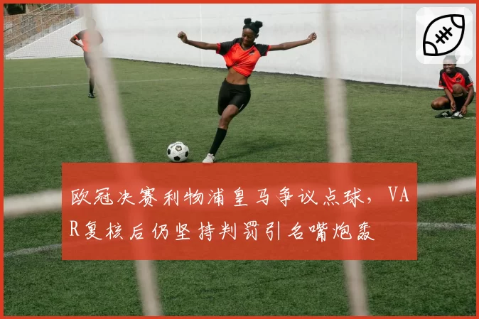 欧冠决赛利物浦皇马争议点球，VAR复核后仍坚持判罚引名嘴炮轰