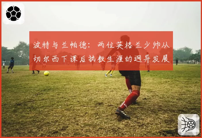 波特与兰帕德：两位英格兰少帅从切尔西下课后执教生涯的迥异发展