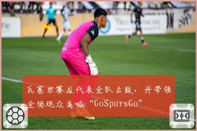 瓦塞尔赛后代表全队击鼓，并带领全场观众高喊“GoSpursGo”