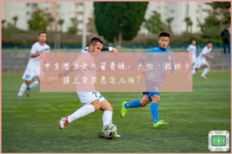 申京潜力受火箭青睐，杰伦·格林被摆上货架悬念几何？