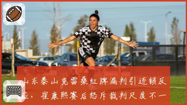 山东泰山克雷桑红牌漏判引连锁反应，崔康熙赛后怒斥裁判尺度不一