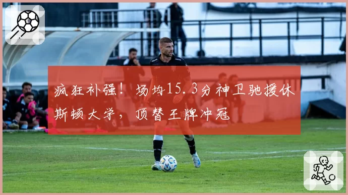 疯狂补强！场均15.3分神卫驰援休斯顿大学，顶替王牌冲冠