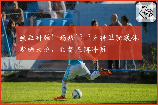 疯狂补强！场均15.3分神卫驰援休斯顿大学，顶替王牌冲冠