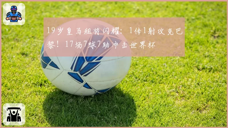 19岁皇马租将闪耀：1传1射攻克巴黎！17场7球7助冲击世界杯