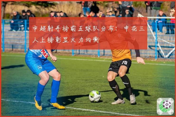 中超射手榜前五球队分布:申花三人上榜彰显火力均衡