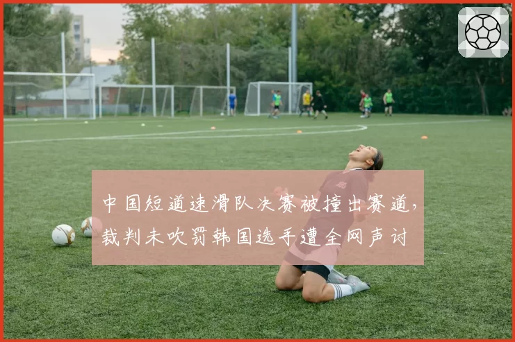 中国短道速滑队决赛被撞出赛道,裁判未吹罚韩国选手遭全网声讨