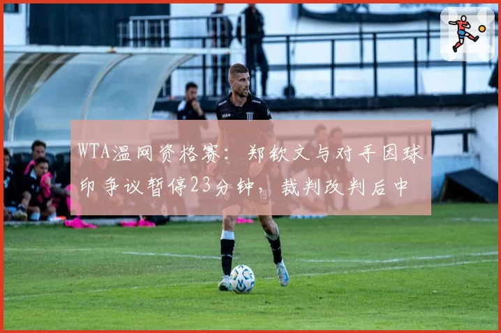 WTA温网资格赛：郑钦文与对手因球印争议暂停23分钟，裁判改判后中国金花怒摔球拍