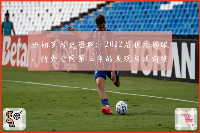 班切罗与史密斯：2022届状元榜眼，新秀合同第三年的表现与提前续约资格前景对比