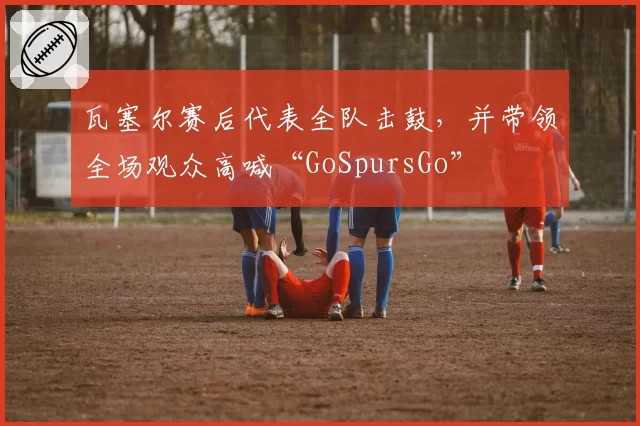 瓦塞尔赛后代表全队击鼓，并带领全场观众高喊“GoSpursGo”