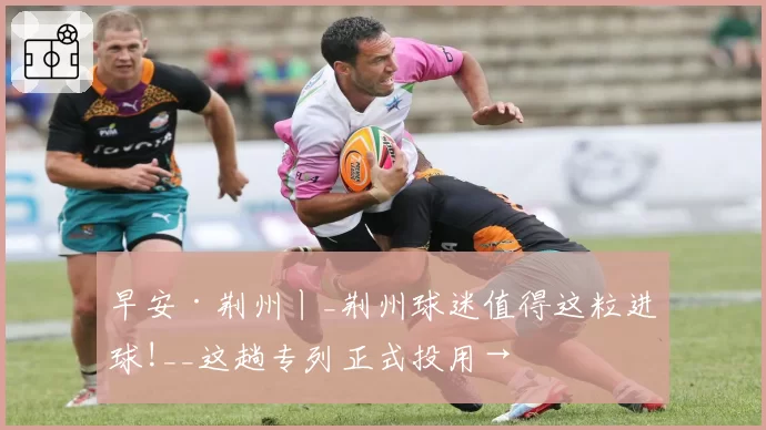 早安·荆州丨_荆州球迷值得这粒进球!__这趟专列正式投用→