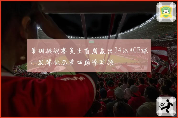 蒂姆挑战赛复出首周轰出34记ACE球,发球状态重回巅峰时期
