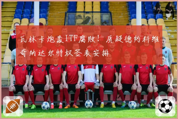 瓦林卡炮轰ITF腐败!质疑德约科维奇纳达尔特权签表安排