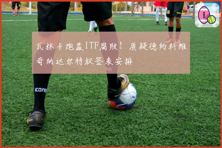 瓦林卡炮轰ITF腐败!质疑德约科维奇纳达尔特权签表安排