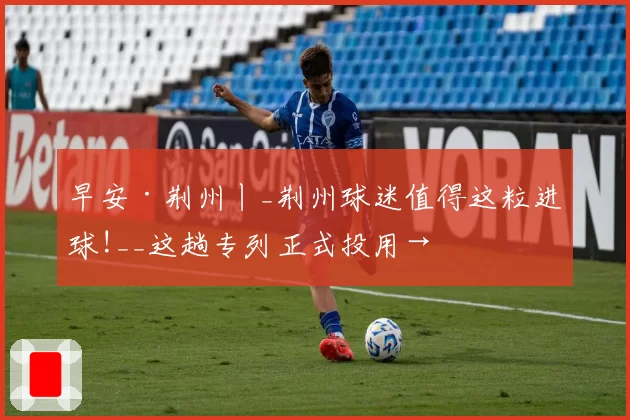 早安·荆州丨_荆州球迷值得这粒进球!__这趟专列正式投用→