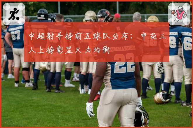 中超射手榜前五球队分布:申花三人上榜彰显火力均衡