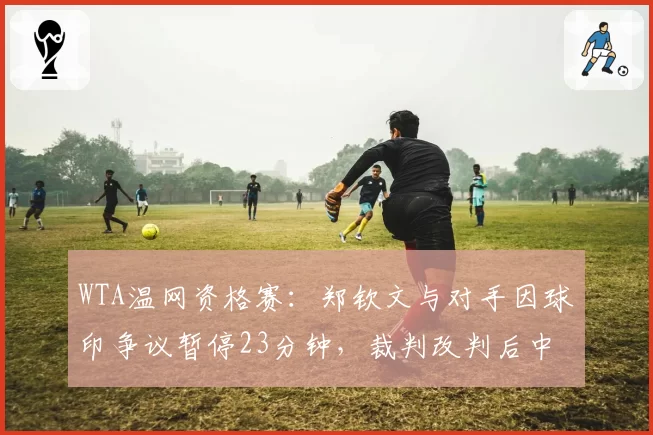 WTA温网资格赛：郑钦文与对手因球印争议暂停23分钟，裁判改判后中国金花怒摔球拍