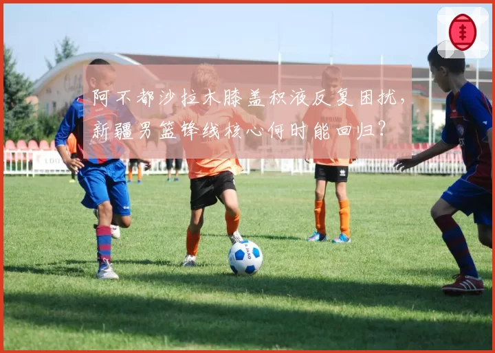 阿不都沙拉木膝盖积液反复困扰，新疆男篮锋线核心何时能回归？