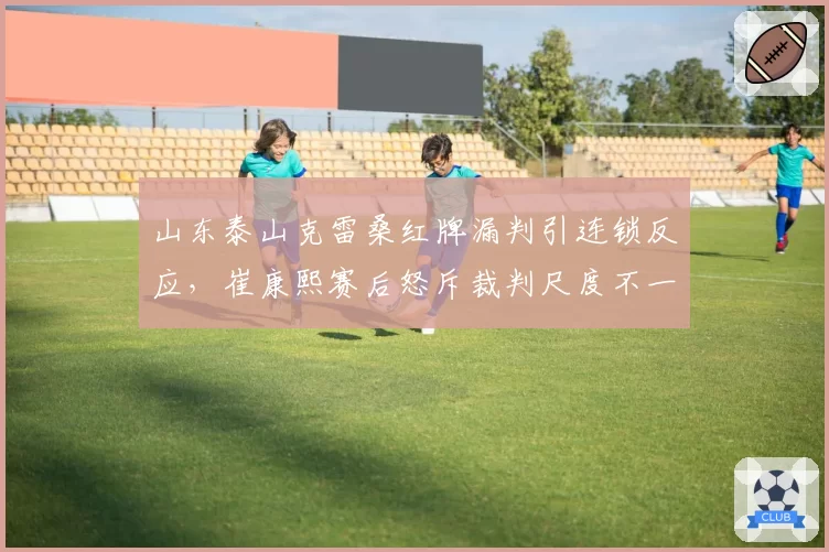 山东泰山克雷桑红牌漏判引连锁反应，崔康熙赛后怒斥裁判尺度不一