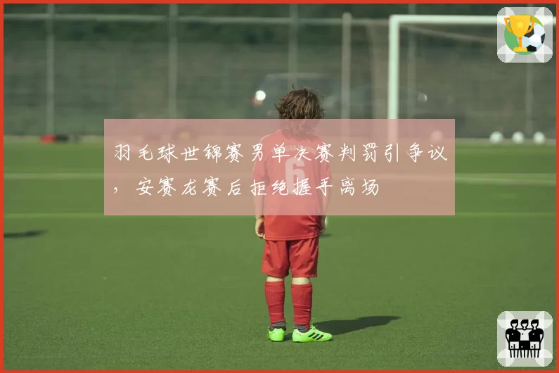 羽毛球世锦赛男单决赛判罚引争议，安赛龙赛后拒绝握手离场