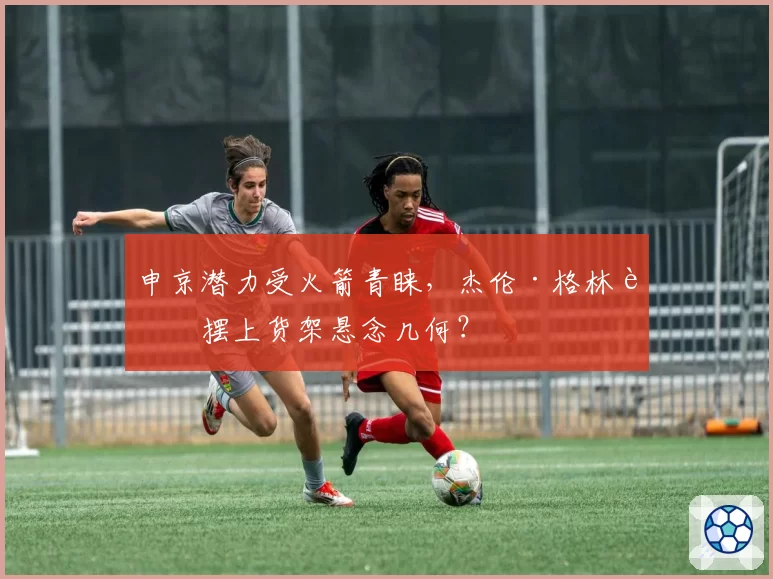 申京潜力受火箭青睐，杰伦·格林被摆上货架悬念几何？