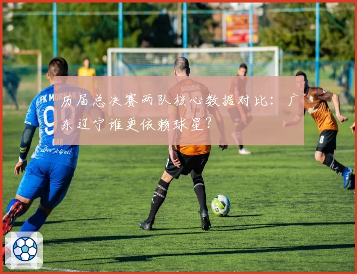 历届总决赛两队核心数据对比：广东辽宁谁更依赖球星？