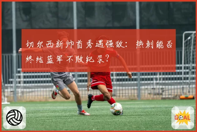 切尔西新帅首秀遇强敌：热刺能否终结蓝军不败纪录？