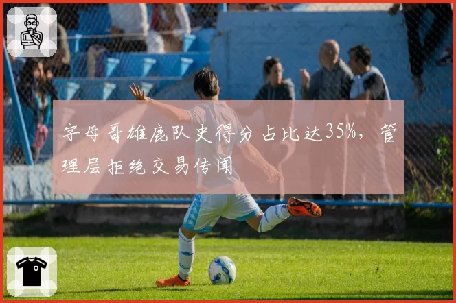 字母哥雄鹿队史得分占比达35%,管理层拒绝交易传闻