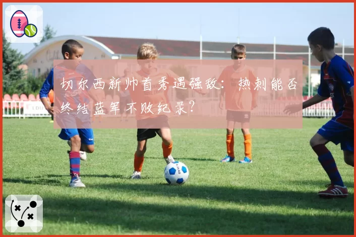 切尔西新帅首秀遇强敌:热刺能否终结蓝军不败纪录?