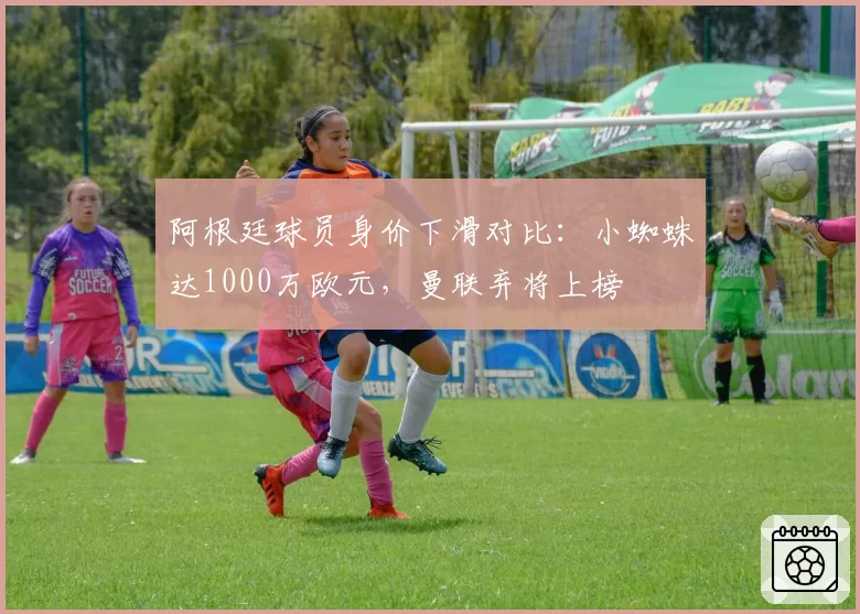 阿根廷球员身价下滑对比：小蜘蛛达1000万欧元，曼联弃将上榜