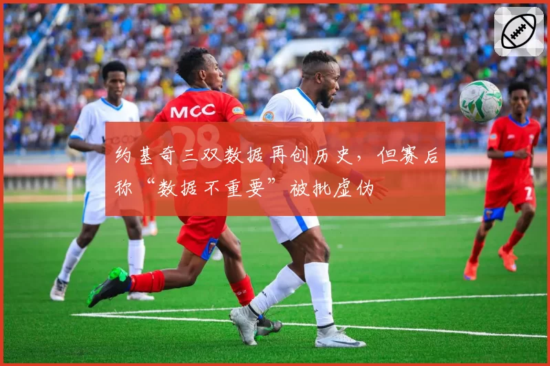 约基奇三双数据再创历史,但赛后称“数据不重要”被批虚伪