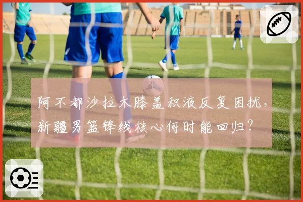 阿不都沙拉木膝盖积液反复困扰，新疆男篮锋线核心何时能回归？