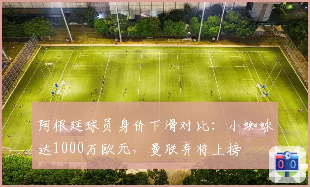 阿根廷球员身价下滑对比：小蜘蛛达1000万欧元，曼联弃将上榜