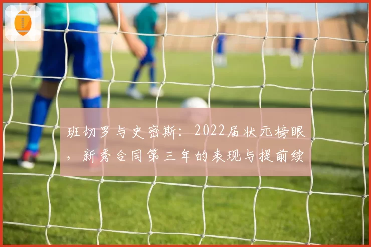 班切罗与史密斯:2022届状元榜眼,新秀合同第三年的表现与提前续约资格前景对比