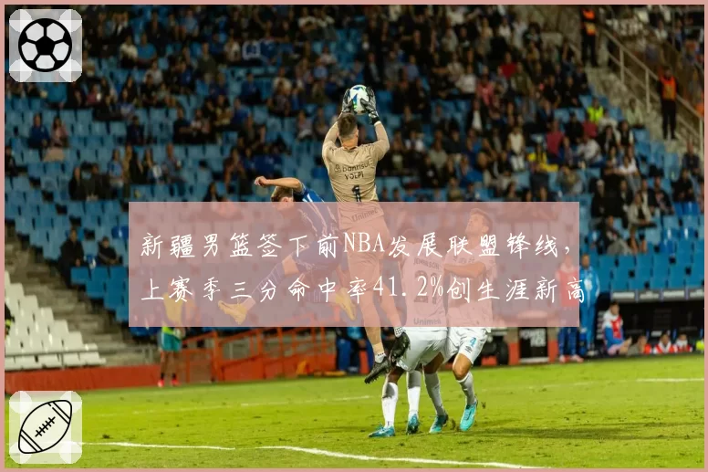 新疆男篮签下前NBA发展联盟锋线，上赛季三分命中率41.2%创生涯新高