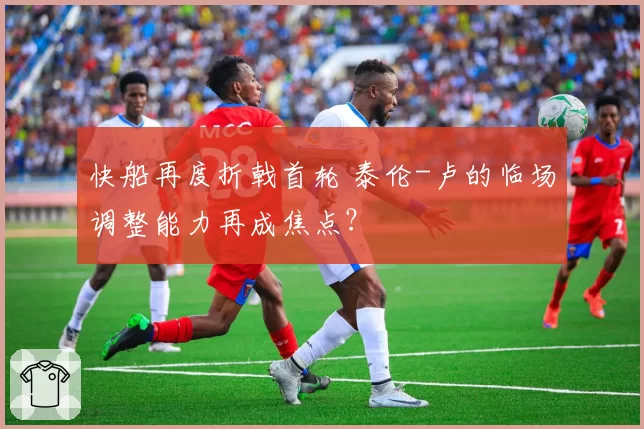 快船再度折戟首轮 泰伦-卢的临场调整能力再成焦点？
