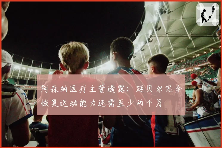 阿森纳医疗主管透露：廷贝尔完全恢复运动能力还需至少两个月