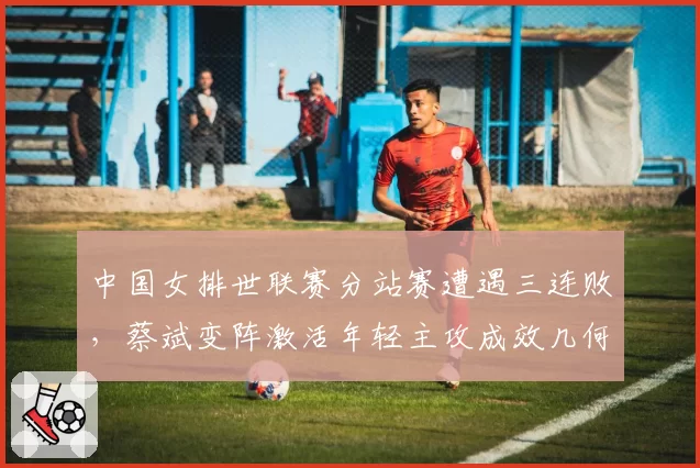 中国女排世联赛分站赛遭遇三连败，蔡斌变阵激活年轻主攻成效几何？